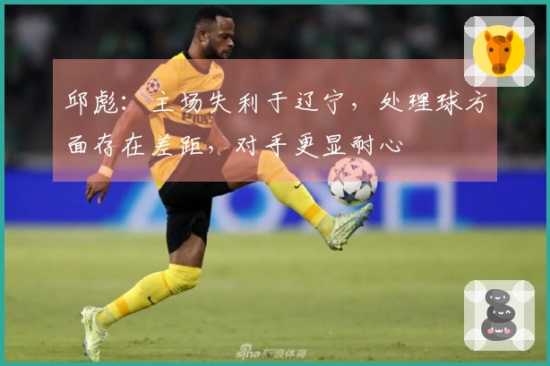 邱彪：主场失利于辽宁，处理球方面存在差距，对手更显耐心