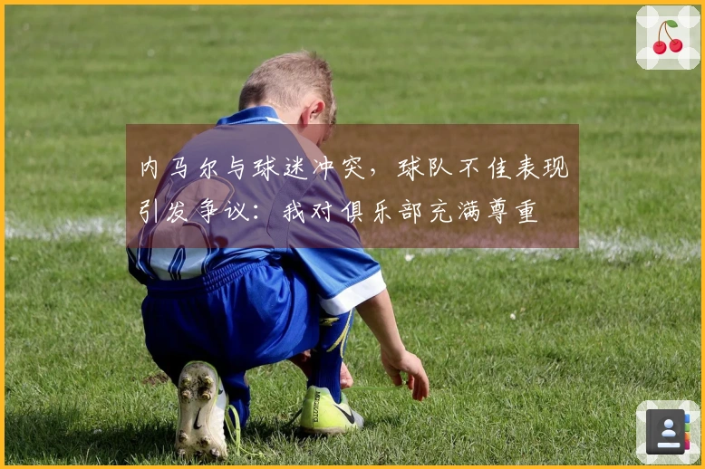 内马尔与球迷冲突，球队不佳表现引发争议：我对俱乐部充满尊重