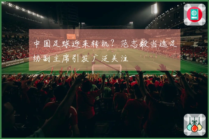 中国足球迎来转机？范志毅当选足协副主席引发广泛关注