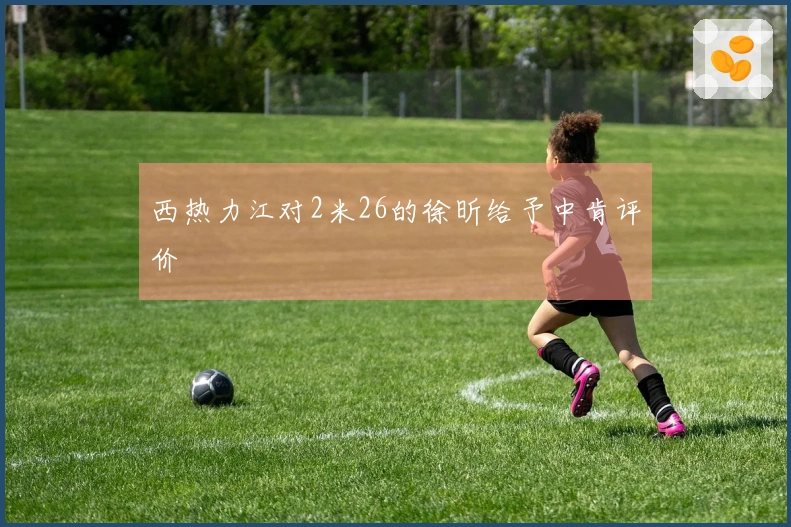 西热力江对2米26的徐昕给予中肯评价