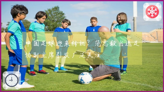中国足球迎来转机？范志毅当选足协副主席引发广泛关注