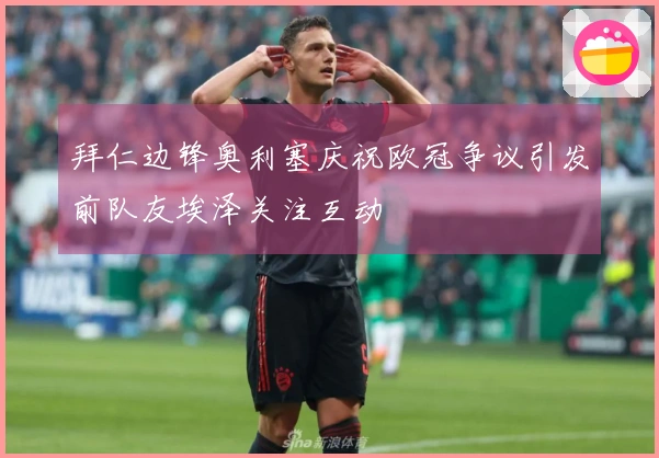 拜仁边锋奥利塞庆祝欧冠争议引发前队友埃泽关注互动