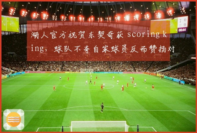 湖人官方祝贺东契奇获 scoring king，球队不夸自家球员反而赞扬对手
