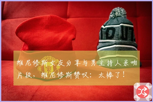 维尼修斯女友分享与男主持人亲吻片段，维尼修斯赞叹：太棒了！