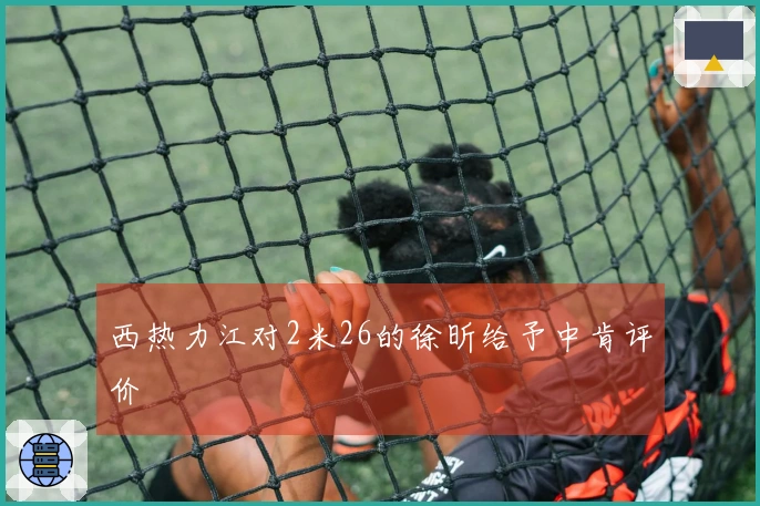 西热力江对2米26的徐昕给予中肯评价