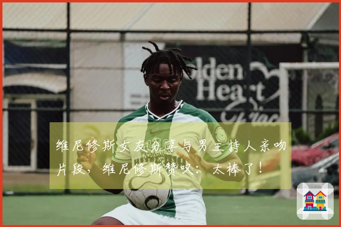 维尼修斯女友分享与男主持人亲吻片段，维尼修斯赞叹：太棒了！