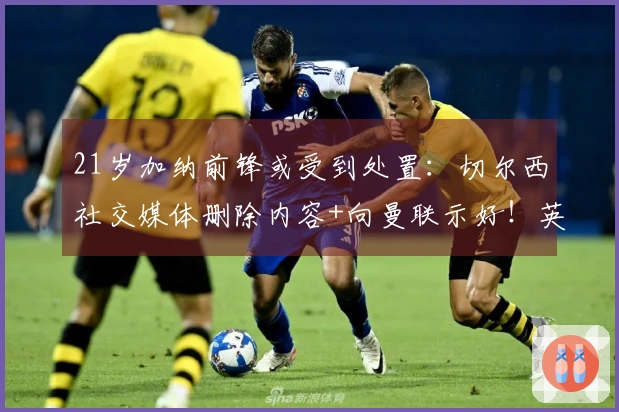 21岁加纳前锋或受到处置：切尔西社交媒体删除内容+向曼联示好！英超21场仅进1球