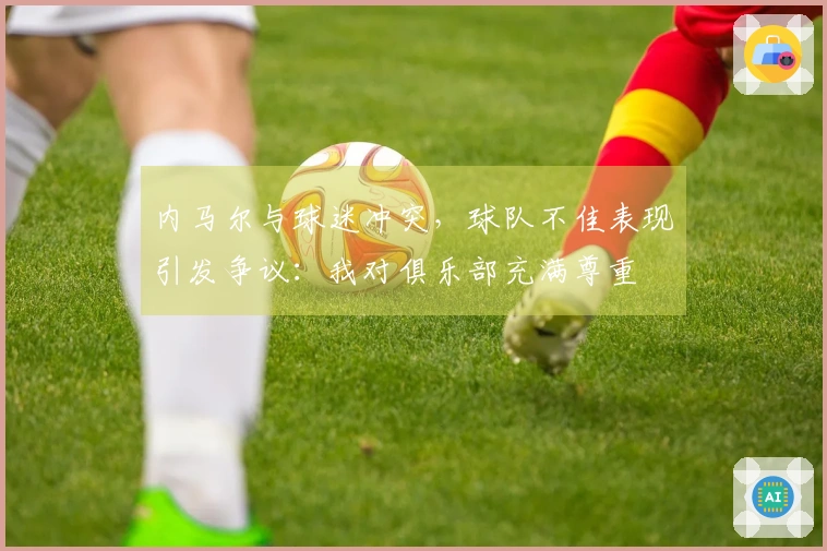 内马尔与球迷冲突，球队不佳表现引发争议：我对俱乐部充满尊重