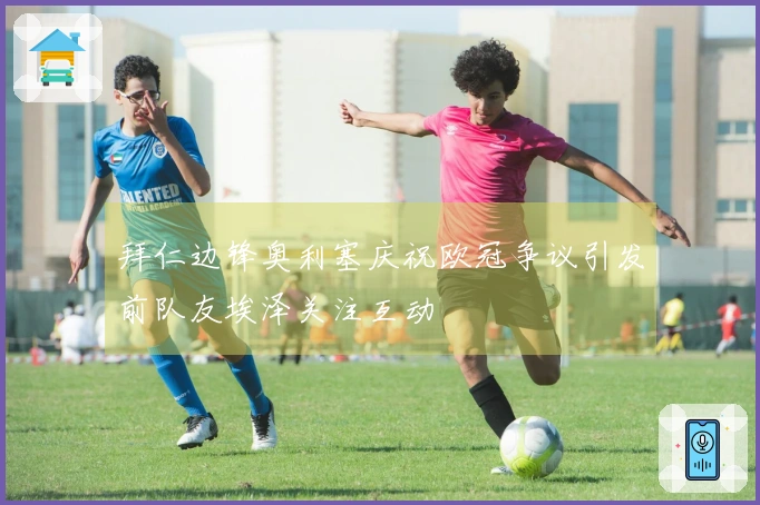 拜仁边锋奥利塞庆祝欧冠争议引发前队友埃泽关注互动