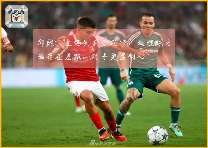 邱彪：主场失利于辽宁，处理球方面存在差距，对手更显耐心